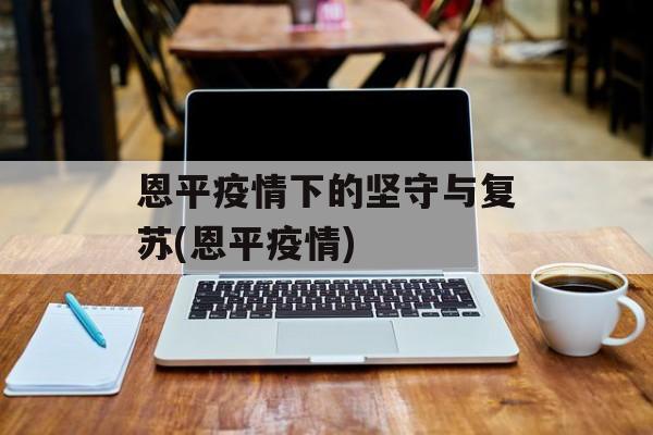 恩平疫情下的坚守与复苏(恩平疫情)