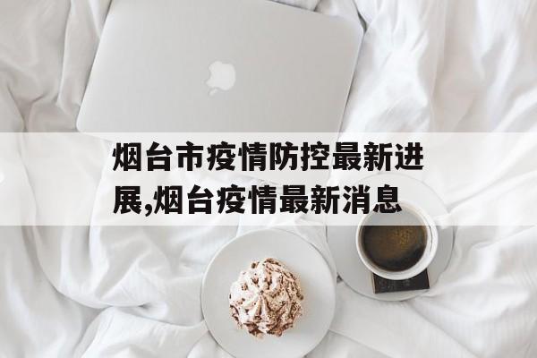 烟台市疫情防控最新进展,烟台疫情最新消息