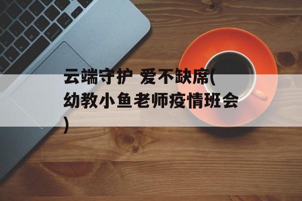 云端守护 爱不缺席(幼教小鱼老师疫情班会)