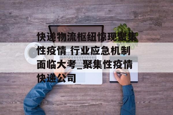 快递物流枢纽惊现聚集性疫情 行业应急机制面临大考_聚集性疫情快递公司