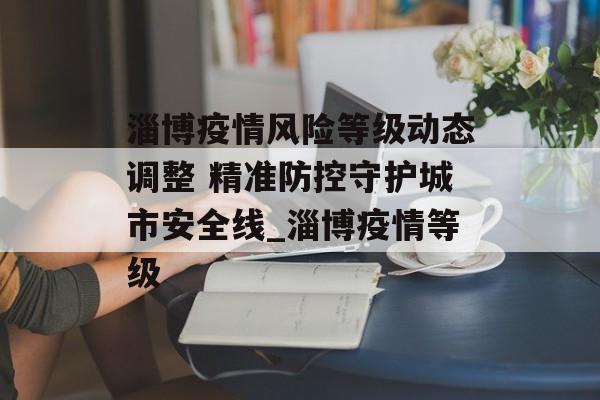 淄博疫情风险等级动态调整 精准防控守护城市安全线_淄博疫情等级