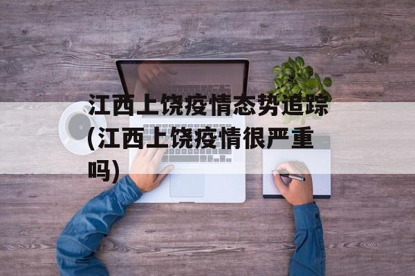 江西上饶疫情态势追踪(江西上饶疫情很严重吗)